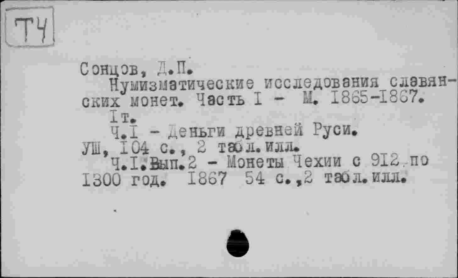 ﻿Сонцов, Д.П.
Нумизматические исследования славян ских монет. Часть I - М. I865-I8S7.
1т.
4.1 - деньги древней Руси.
УШ, 104 с., 2 таил.илл.
Ч.І.Вип.2 - Монеты Чехии с 912,по 1300 год. 1867 54 с. ,2 тайл. илл.